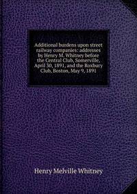 Additional burdens upon street railway companies: addresses by Henry M. Whitney before the Central Club, Somerville, April 30, 1891, and the Roxbury Club, Boston, May 9, 1891