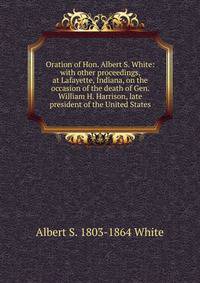 Oration of Hon. Albert S. White: with other proceedings, at Lafayette, Indiana, on the occasion of the death of Gen. William H. Harrison, late president of the United States
