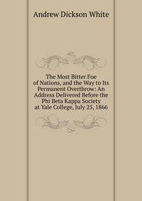 The Most Bitter Foe of Nations, and the Way to Its Permanent Overthrow: An Address Delivered Before the Phi Beta Kappa Society at Yale College, July 25, 1866