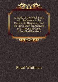 A Study of the Weak Foot, with Reference to Its Causes, Its Diagnosis, and Its Cure: With an Analysis of a Thousand Cases of Socalled Flat-Foot