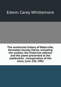 The centennial history of Waterville, Kennebec County, Maine, including the oration, the historical address and the poem presented at the celebration . incorporation of the town, June 23d, 1902