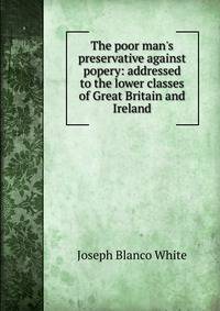 The poor man's preservative against popery: addressed to the lower classes of Great Britain and Ireland