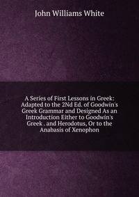 A Series of First Lessons in Greek: Adapted to the 2Nd Ed. of Goodwin's Greek Grammar and Designed As an Introduction Either to Goodwin's Greek . and Herodotus, Or to the Anabasis of Xenophon