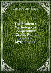 The Student's Mythology: A Compendium of Greek, Roman, Egyptian . Mythologies .