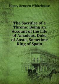 The Sacrifice of a Throne: Being an Account of the Life of Amadeus, Duke of Aosta, Sometime King of Spain