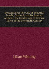 Boston Days: The City of Beautiful Ideals; Concord, and Its Famous Authors; the Golden Age of Genius; Dawn of the Twentieth Century