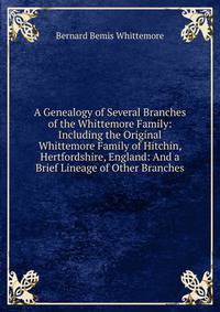 A Genealogy of Several Branches of the Whittemore Family: Including the Original Whittemore Family of Hitchin, Hertfordshire, England: And a Brief Lineage of Other Branches