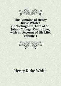 The Remains of Henry Kirke White: Of Nottingham, Late of St. John's College, Cambridge; with an Account of His Life, Volume 1