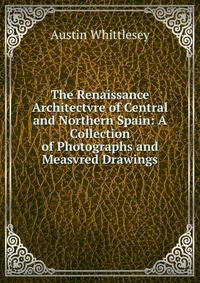 The Renaissance Architectvre of Central and Northern Spain: A Collection of Photographs and Measvred Drawings