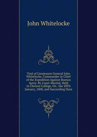 Trial of Lieutenant General John Whitelocke, Commander in Chief of the Expedition Against Buenos Ayres: By Court-Martial, Held in Chelsea College, On . the 28Th January, 1808, and Succeeding Days