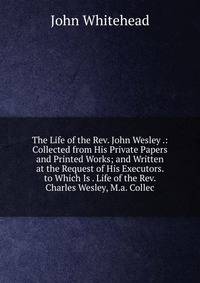 The Life of the Rev. John Wesley .: Collected from His Private Papers and Printed Works; and Written at the Request of His Executors. to Which Is . Life of the Rev. Charles Wesley, M.a. Collec