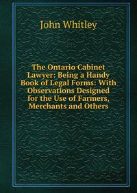 The Ontario Cabinet Lawyer: Being a Handy Book of Legal Forms: With Observations Designed for the Use of Farmers, Merchants and Others
