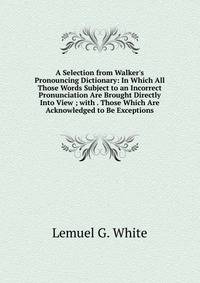 A Selection from Walker's Pronouncing Dictionary: In Which All Those Words Subject to an Incorrect Pronunciation Are Brought Directly Into View ; with . Those Which Are Acknowledged to Be Exceptions
