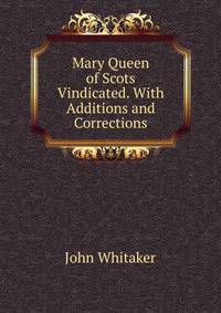 Mary Queen of Scots Vindicated. With Additions and Corrections