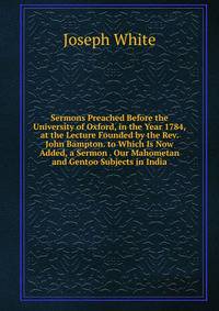Sermons Preached Before the University of Oxford, in the Year 1784, at the Lecture Founded by the Rev. John Bampton. to Which Is Now Added, a Sermon . Our Mahometan and Gentoo Subjects in India