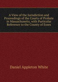 A View of the Jurisdiction and Proceedings of the Courts of Probate in Massachusetts, with Particular Reference to the County of Essex