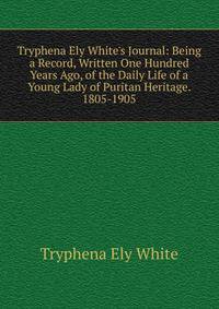 Tryphena Ely White's Journal: Being a Record, Written One Hundred Years Ago, of the Daily Life of a Young Lady of Puritan Heritage. 1805-1905