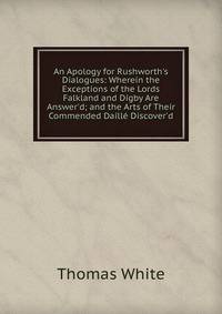 An Apology for Rushworth's Dialogues: Wherein the Exceptions of the Lords Falkland and Digby Are Answer'd; and the Arts of Their Commended Daill? Discover'd