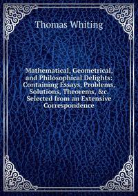 Mathematical, Geometrical, and Philosophical Delights: Containing Essays, Problems, Solutions, Theorems, &amp;c. Selected from an Extensive Correspondence