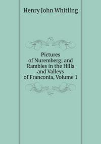 Pictures of Nuremberg; and Rambles in the Hills and Valleys of Franconia, Volume 1