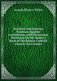 Practical and Internal Evidence Against Catholicism, with Occasional Strictures On Mr. Butler's Book of the Roman Catholic Church: In 6 Letters