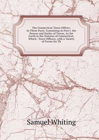 The Connecticut Town-Officer: In Three Parts. Containing in Part I. the Powers and Duties of Towns, As Set Forth in the Statutes of Connecticut, Which . Town Officers, with a Variety of Forms for Th