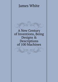 A New Century of Inventions, Being Designs &amp; Descriptions of 100 Machines
