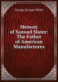 Memoir of Samuel Slater: The Father of American Manufactures