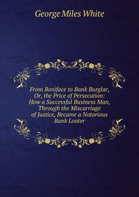 From Boniface to Bank Burglar, Or, the Price of Persecution: How a Successful Business Man, Through the Miscarriage of Justice, Became a Notorious Bank Looter