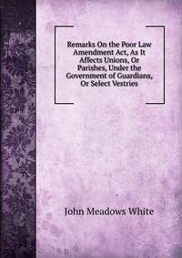 Remarks On the Poor Law Amendment Act, As It Affects Unions, Or Parishes, Under the Government of Guardians, Or Select Vestries