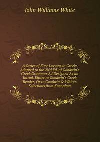A Series of First Lessons in Greek: Adapted to the 2Nd Ed. of Goodwin's Greek Grammar Ad Designed As an Introd. Either to Goodwin's Greek Reader, Or to Goodwin &amp; White's Selections from Xenophon