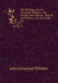 The Writings of John Greenleaf Whittier: The Conflict with Slavery ; Reform and Politics ; the Inner Life, Etc