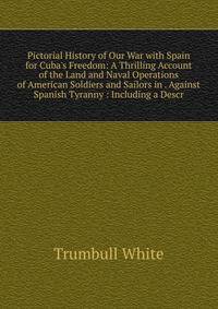 Pictorial History of Our War with Spain for Cuba's Freedom: A Thrilling Account of the Land and Naval Operations of American Soldiers and Sailors in . Against Spanish Tyranny : Including a Descr