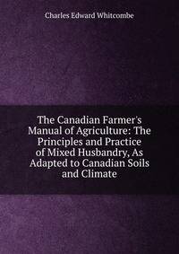 The Canadian Farmer's Manual of Agriculture: The Principles and Practice of Mixed Husbandry, As Adapted to Canadian Soils and Climate