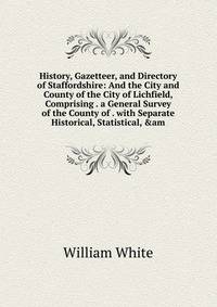 History, Gazetteer, and Directory of Staffordshire: And the City and County of the City of Lichfield, Comprising . a General Survey of the County of . with Separate Historical, Statistical, &amp;am