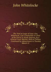 The Trial at Large of Lieut. Gen. Whitelocke, Late Commander in Chief of the Forces in South America, by a General Court Martial, Held at Chelsea . Continued by Adjournment to Tuesday March 15