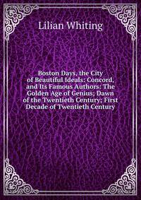 Boston Days, the City of Beautiful Ideals: Concord, and Its Famous Authors: The Golden Age of Genius; Dawn of the Twentieth Century; First Decade of Twentieth Century