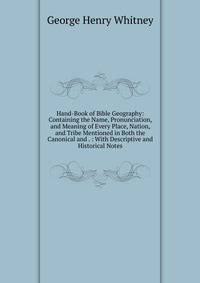 Hand-Book of Bible Geography: Containing the Name, Pronunciation, and Meaning of Every Place, Nation, and Tribe Mentioned in Both the Canonical and . : With Descriptive and Historical Notes