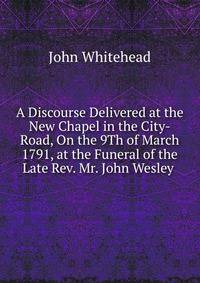 A Discourse Delivered at the New Chapel in the City-Road, On the 9Th of March 1791, at the Funeral of the Late Rev. Mr. John Wesley .