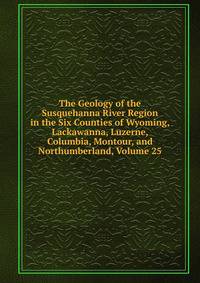 The Geology of the Susquehanna River Region in the Six Counties of Wyoming, Lackawanna, Luzerne, Columbia, Montour, and Northumberland, Volume 25