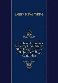 The Life and Remains of Henry Kirke White: Of Nottingham, Late of St. John's College, Cambridge
