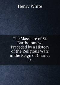 The Massacre of St. Bartholomew: Preceded by a History of the Religious Wars in the Reign of Charles Ix.