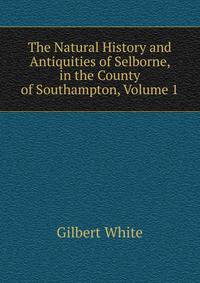 The Natural History and Antiquities of Selborne, in the County of Southampton, Volume 1