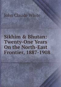 Sikhim &amp; Bhutan: Twenty-One Years On the North-East Frontier, 1887-1908