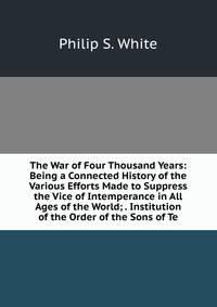 The War of Four Thousand Years: Being a Connected History of the Various Efforts Made to Suppress the Vice of Intemperance in All Ages of the World; . Institution of the Order of the Sons of Te