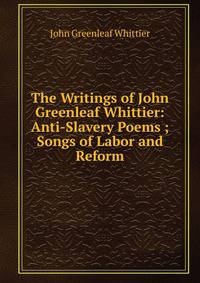 The Writings of John Greenleaf Whittier: Anti-Slavery Poems ; Songs of Labor and Reform