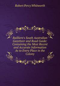 Bailliere's South Australian Gazetteer and Road Guide: Containing the Most Recent and Accurate Information As to Every Place in the Colony