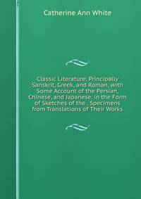 Classic Literature: Principally Sanskrit, Greek, and Roman, with Some Account of the Persian, Chinese, and Japanese, in the Form of Sketches of the . Specimens from Translations of Their Works