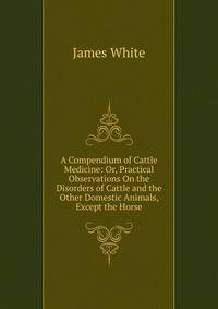 A Compendium of Cattle Medicine: Or, Practical Observations On the Disorders of Cattle and the Other Domestic Animals, Except the Horse