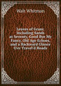 Leaves of Grass: Including Sands at Seventy, Good Bye My Fancy, Old Age Echoes, and a Backward Glance O'er Travel'd Roads